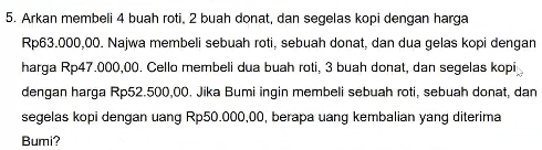 Arkan membeli 4 buah roti, 2 buah donat, dan segelas kopi dengan harga
Rp63.000,00. Najwa membeli sebuah roti, sebuah donat, dan dua gelas kopi dengan 
harga Rp47.000,00. Cello membeli dua buah roti, 3 buah donat, dan segelas kopi 
dengan harga Rp52.500,00. Jika Bumi ingin membeli sebuah roti, sebuah donat, dan 
segelas kopi dengan uang Rp50.000,00, berapa uang kembalian yang diterima 
Bumi?