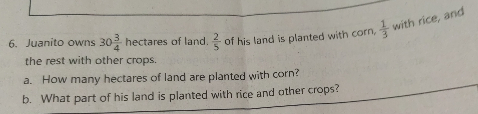 Juanito owns 30 3/4 hectares of land.  2/5  of his land is planted with corn,  1/3  with rice, and 
the rest with other crops. 
a. How many hectares of land are planted with corn? 
b. What part of his land is planted with rice and other crops?