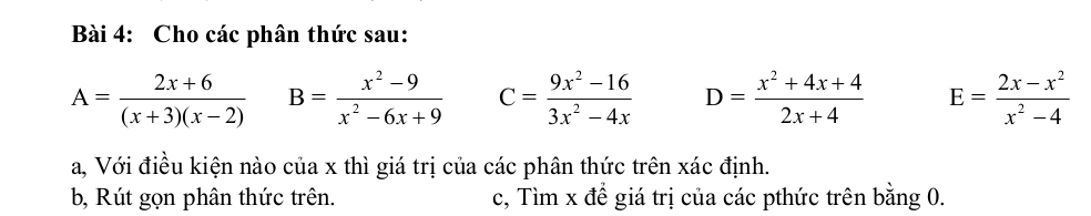 Cho các phân thức sau:
A= (2x+6)/(x+3)(x-2)  B= (x^2-9)/x^2-6x+9  C= (9x^2-16)/3x^2-4x  D= (x^2+4x+4)/2x+4  E= (2x-x^2)/x^2-4 
a, Với điều kiện nào của x thì giá trị của các phân thức trên xác định. 
b, Rút gọn phân thức trên. c, Tìm x để giá trị của các pthức trên bằng 0.