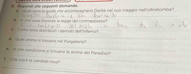 Rispondi alle seguenti domande. 
a Quali sono le guide che accompagnano Dante nel suo viaggio nell'oltretomba? 
_ 
b. In che cosa consiste la legge del contrappasso? 
_ 
_ 
c. Come sono distribuiti i dannati dell'Inferno? 
. 
_ 
d. Quali anime si trovano nel Purgatorio? 
e. In che condizione si trovano le anime del Paradiso? 
. 
_ 
f. Che cos'è la candida rosa? 
. 
_