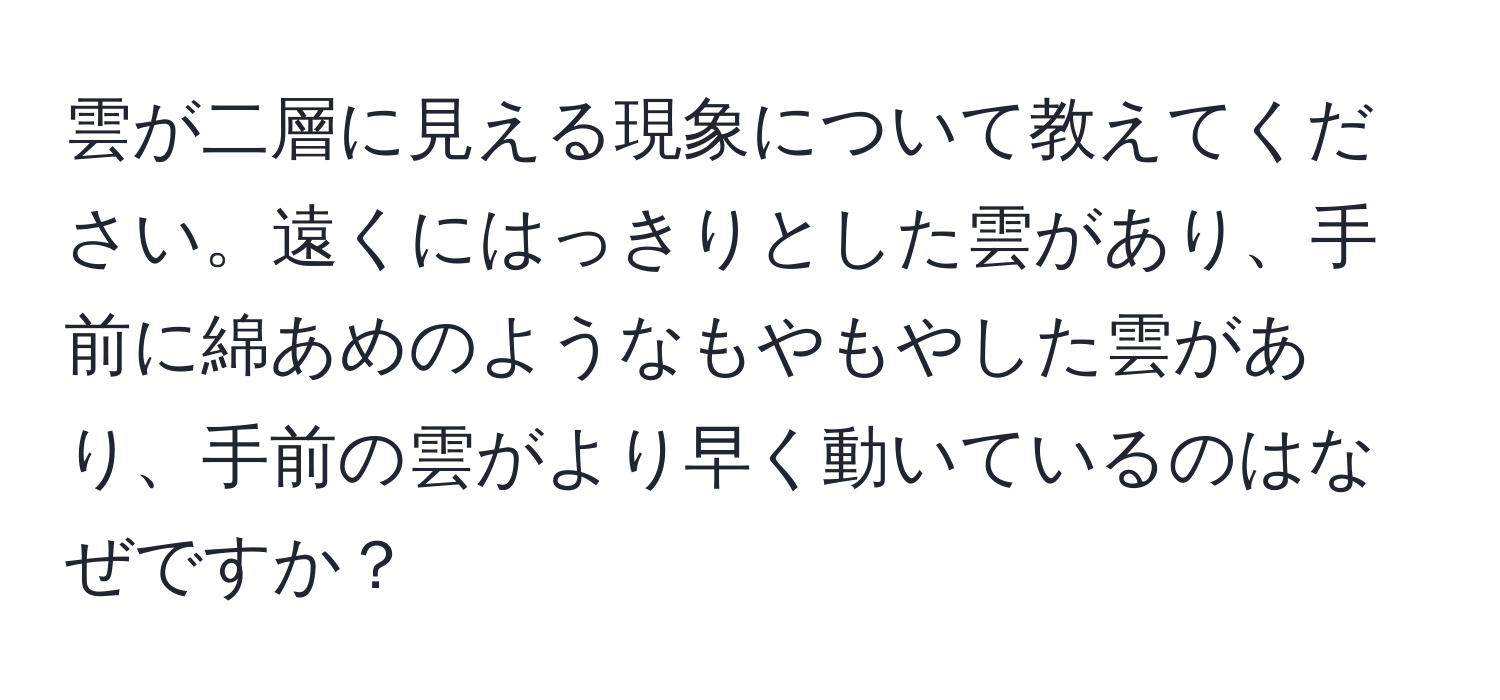 雲が二層に見える現象について教えてください。遠くにはっきりとした雲があり、手前に綿あめのようなもやもやした雲があり、手前の雲がより早く動いているのはなぜですか？