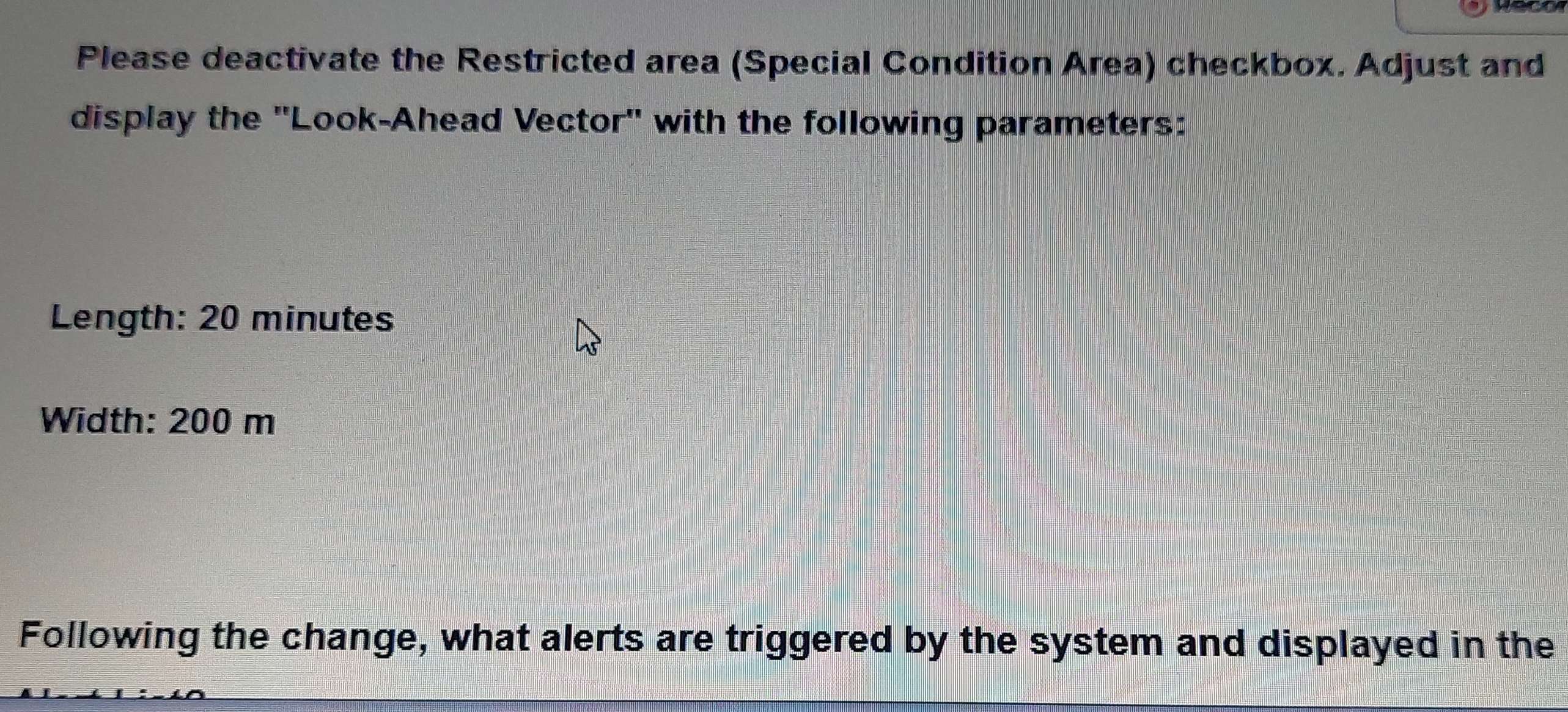 Please deactivate the Restricted area (Special Condition Area) checkbox. Adjust and 
display the ''Look-Ahead Vector'' with the following parameters: 
Length: 20 minutes
Width: 200 m
Following the change, what alerts are triggered by the system and displayed in the