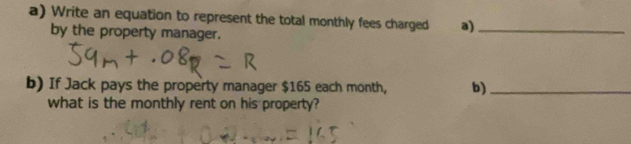 Write an equation to represent the total monthly fees charged a)_ 
by the property manager. 
b) If Jack pays the property manager $165 each month, b)_ 
what is the monthly rent on his property?