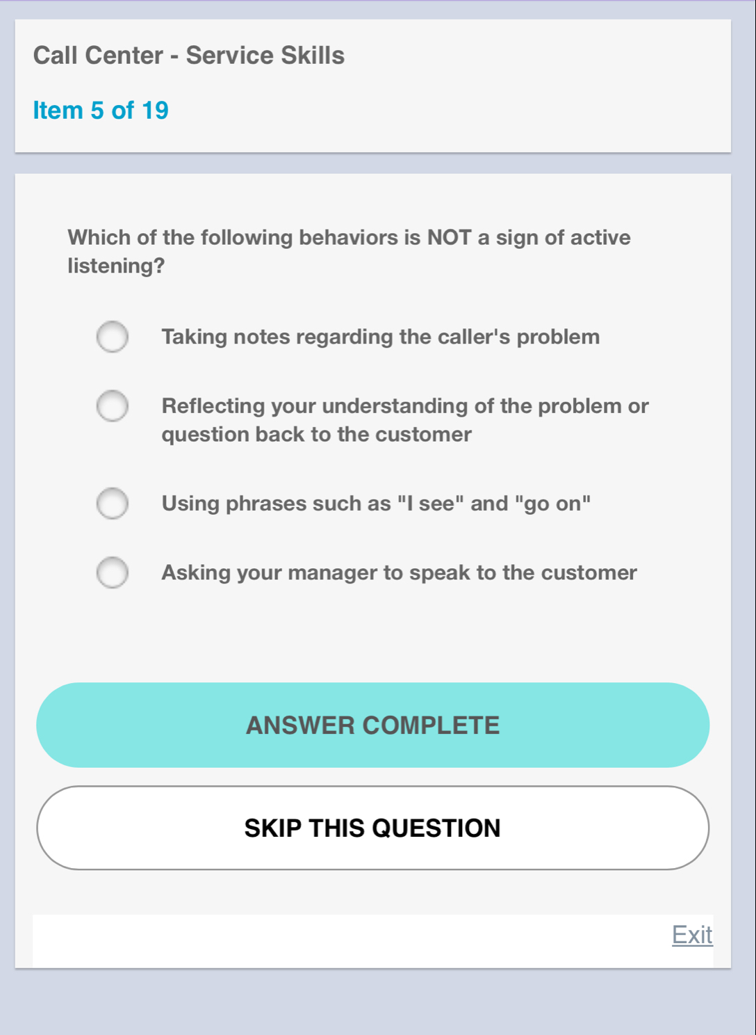 Call Center - Service Skills
Item 5 of 19
Which of the following behaviors is NOT a sign of active
listening?
Taking notes regarding the caller's problem
Reflecting your understanding of the problem or
question back to the customer
Using phrases such as "I see" and "go on"
Asking your manager to speak to the customer
ANSWER COMPLETE
SKIP THIS QUESTION
Exit