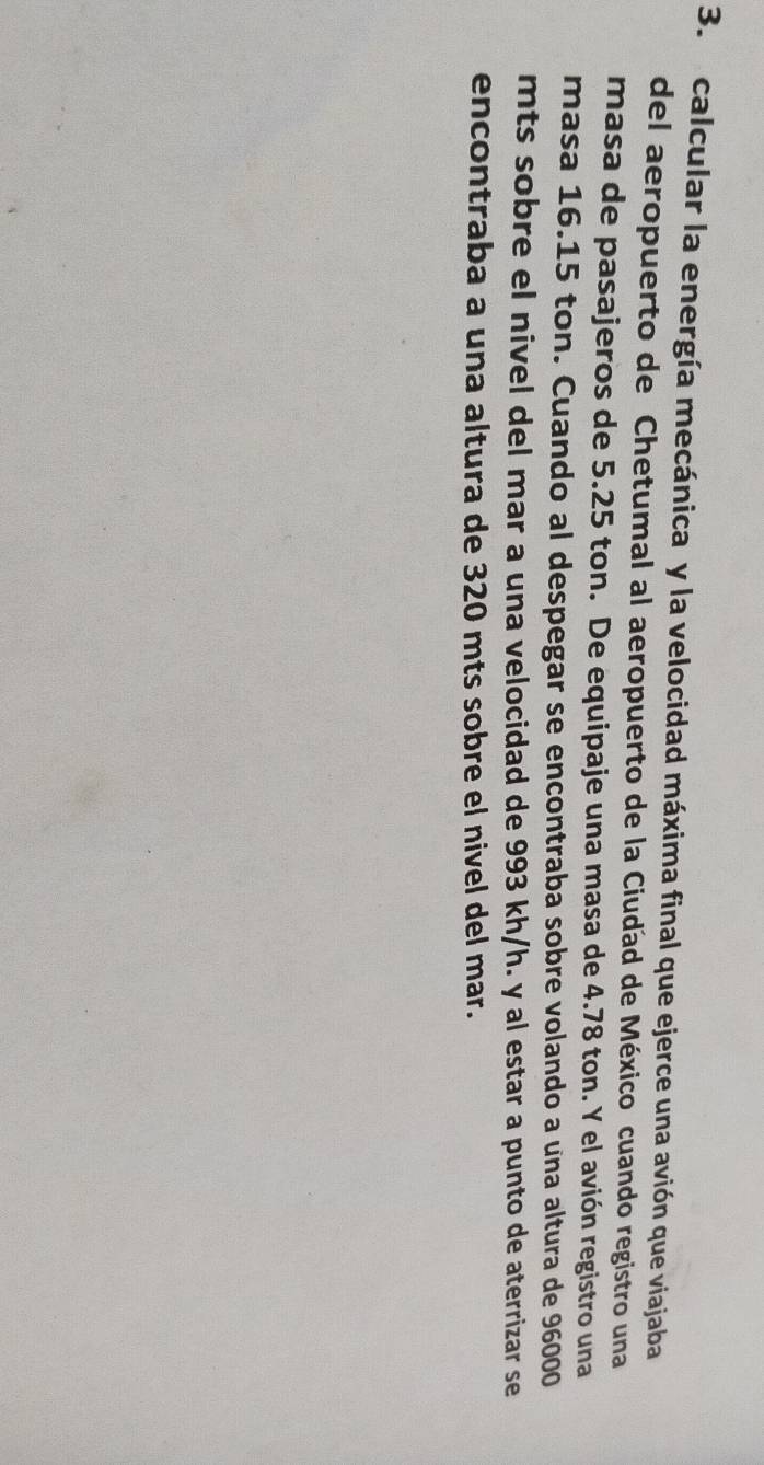 calcular la energía mecánica y la velocidad máxima final que ejerce una avión que viajaba 
del aeropuerto de Chetumal al aeropuerto de la Ciudad de México cuando registro una 
masa de pasajeros de 5.25 ton. De equipaje una masa de 4.78 ton. Y el avión registro una 
masa 16.15 ton. Cuando al despegar se encontraba sobre volando a una altura de 96000
mts sobre el nivel del mar a una velocidad de 993 kh/h. y al estar a punto de aterrizar se 
encontraba a una altura de 320 mts sobre el nivel del mar.