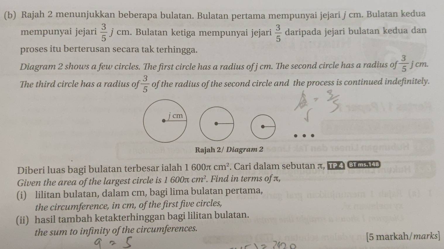 Rajah 2 menunjukkan beberapa bulatan. Bulatan pertama mempunyai jejari j cm. Bulatan kedua 
mempunyai jejari  3/5  1 cm 1 . Bulatan ketiga mempunyai jejari  3/5  daripada jejari bulatan kedua dan
J
proses itu berterusan secara tak terhingga. 
Diagram 2 shows a few circles. The first circle has a radius of j cm. The second circle has a radius of  3/5  j cm. 
The third circle has a radius of  3/5  of the radius of the second circle and the process is continued indefinitely. 
Rajah 2/ Diagram 2 
Diberi luas bagi bulatan terbesar ialah 1600π cm^2. Cari dalam sebutan π, TP 4 BT ms.148 
Given the area of the largest circle is 1600π cm^2. Find in terms of π, 
(i) lilitan bulatan, dalam cm, bagi lima bulatan pertama, 
the circumference, in cm, of the first five circles, 
(ii) hasil tambah ketakterhinggan bagi lilitan bulatan. 
the sum to infinity of the circumferences. 
[5 markah/marks]