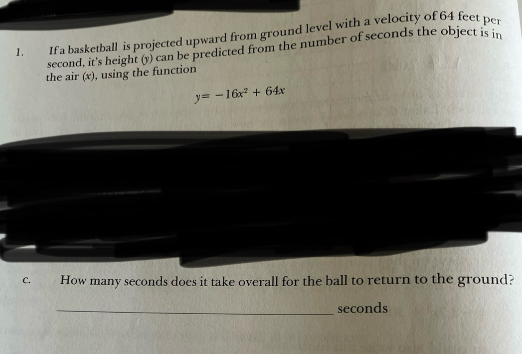 If a basketball is projected upward from ground level with a velocity of 64 feet per
second, it’s height (y) can be predicted from the number of seconds the object is in 
the air (x), using the function
y=-16x^2+64x
C. How many seconds does it take overall for the ball to return to the ground? 
_ seconds