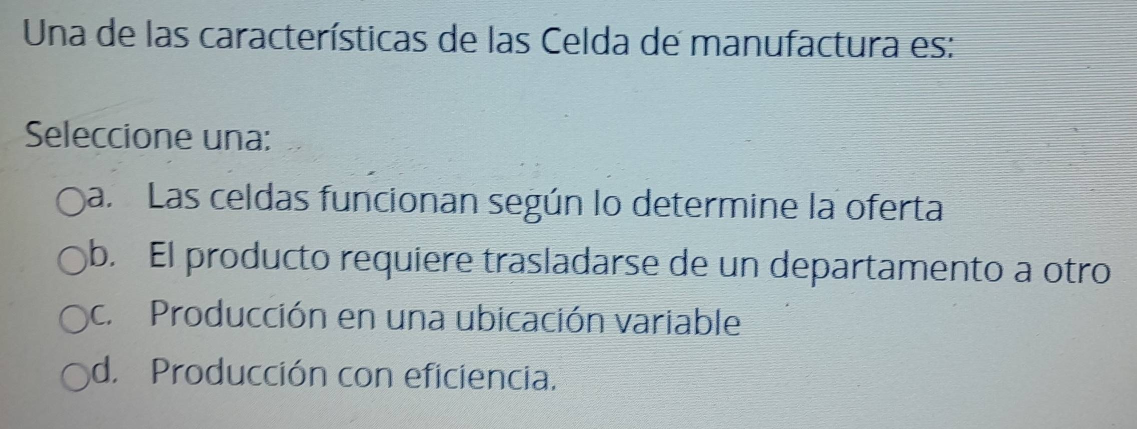 Una de las características de las Celda de manufactura es:
Seleccione una:
a. Las celdas funcionan según lo determine la oferta
b. El producto requiere trasladarse de un departamento a otro
c. Producción en una ubicación variable
d. Producción con eficiencia.