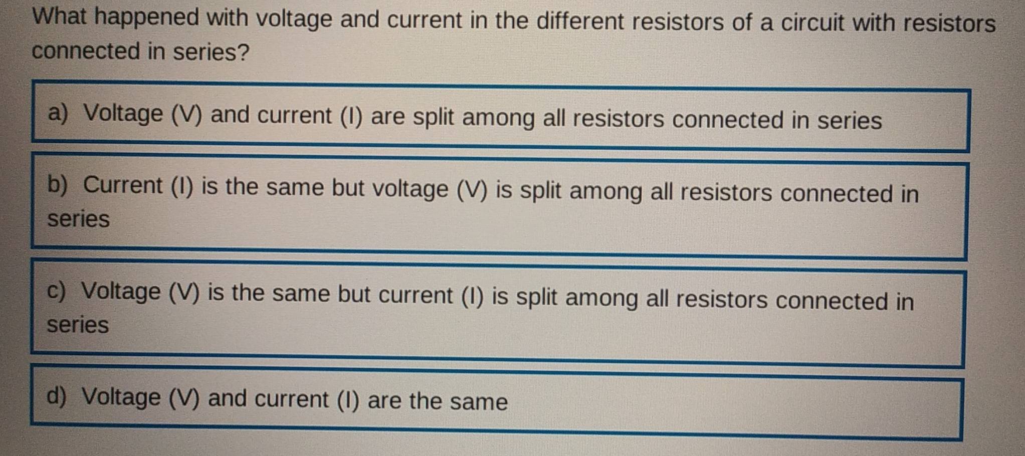 What happened with voltage and current in the different resistors of a circuit with resistors
connected in series?
a) Voltage (V) and current (I) are split among all resistors connected in series
b) Current (I) is the same but voltage (V) is split among all resistors connected in
series
c) Voltage (V) is the same but current (I) is split among all resistors connected in
series
d) Voltage (V) and current (I) are the same