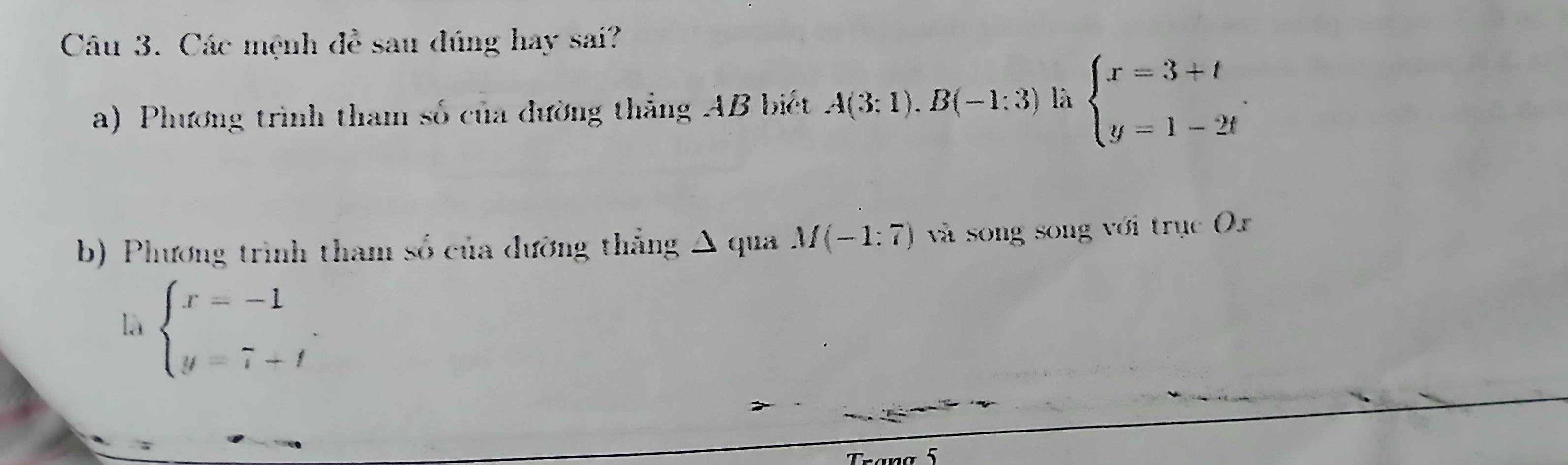 Các mệnh đề sau đúng hay sai? 
a) Phương trình tham số của đường thắng AB biết A(3:1).B(-1:3) là beginarrayl x=3+t y=1-2tendarray.. 
b) Phương trình tham số của dường thắng Δ qua M(-1:7) và song song với trục Or 
là beginarrayl x=-1 y=7-tendarray.. 
Trang 5