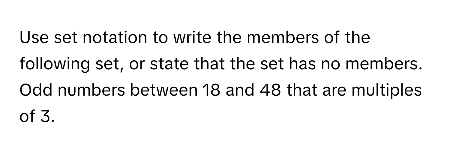 Use set notation to write the members of the following set, or state that the set has no members. 
Odd numbers between 18 and 48 that are multiples of 3.