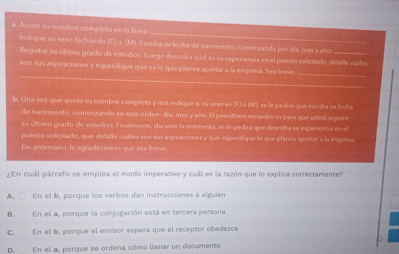 Anote su nombre completo en la línea:
Indique su sexo tachando (F) o (M). Escriba su fecha de nacimiento, comenzando por día, mes y año:
Registre su último grado de estudios. Luego describa cúal es su experiencia en el puesto solicitado, detalle cuáles
son sus aspiraciones y especifique qué es lo que planea aportar a la empresa. Sea breve._
_
_
b. Una vez que anote su nombre completo y nos indique si su sexo es (F) o (M), se le pedirá que escriba su fecha
de nacimiento, comenzando en este orden: día, mes y año. El penúltimo recuadro es para que usted registre
su último grado de estudios. Finalmente, durante la entrevista, se le pedirá que describa su experiencia en el
puesto solicitado, que detalle cuáles son sus aspiraciones y que especifique lo que planea aportar a la empresa.
De antemano, le agradecemos que sea breve.
¿En cuál párrafo se emplea el modo imperativo y cuál es la razón que lo explica correctamente?
A. En el b, porque los verbos dan instrucciones a alguien
B. En el a, porque la conjugación está en tercera persona
C. En el b, porque el emisor espera que el receptor obedezca
D. En el a, porque se ordena cómo llenar un documento