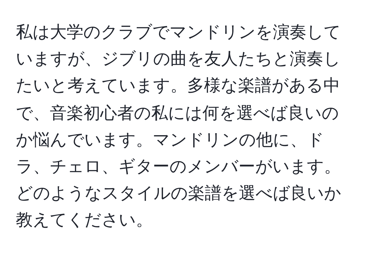 私は大学のクラブでマンドリンを演奏していますが、ジブリの曲を友人たちと演奏したいと考えています。多様な楽譜がある中で、音楽初心者の私には何を選べば良いのか悩んでいます。マンドリンの他に、ドラ、チェロ、ギターのメンバーがいます。どのようなスタイルの楽譜を選べば良いか教えてください。