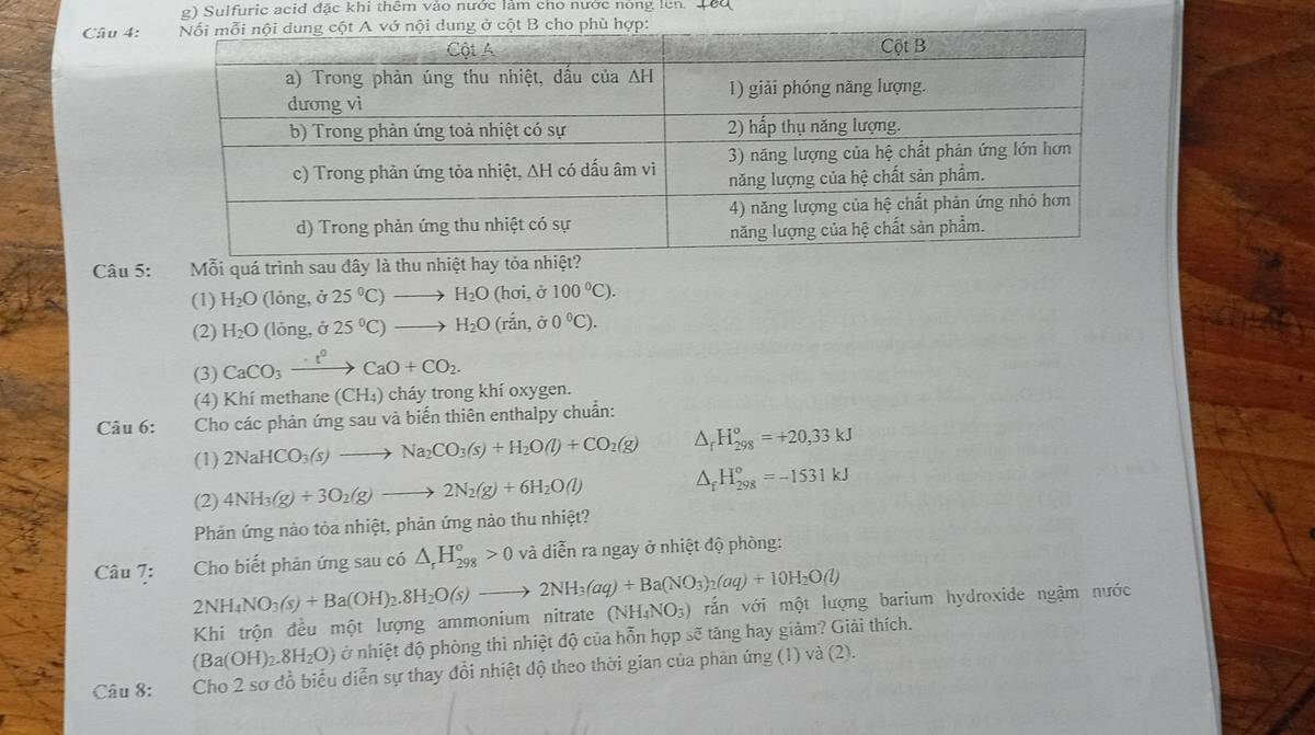 Sulfuric acid đặc khi thêm vào nước làm cho nước nòng lên. Têu
Câu 4:
Câu 5: Mỗi quá trình sau đây là thu nhiệt h
(1) H_2O (lỏng ,dot O 25°C)to H_2O(hoi,d100°C).
(2) H_2O(long,sigma 25°C)to H_2O(rin,sigma 0°C).
(3) CaCO_3xrightarrow · t^0CaO+CO_2.
(4) Khí methane (CH₄) cháy trong khí oxygen.
Câu 6:  Cho các phản ứng sau và biến thiên enthalpy chuẩn:
(1) 2NaHCO_3(s)to Na_2CO_3(s)+H_2O(l)+CO_2(g) △ _rH_(298)^o=+20,33kJ
(2) 4NH_3(g)+3O_2(g)to 2N_2(g)+6H_2O(l) △ _fH_(298)^o=-1531kJ
Phản ứng nào tỏa nhiệt, phản ứng nào thu nhiệt?
Câu 7: Cho biết phản ứng sau có △ _rH_(298)^o>0 và diễn ra ngay ở nhiệt độ phòng:
2NH_4NO_3(s)+Ba(OH)_2.8H_2O(s)to 2NH_3(aq)+Ba(NO_3)_2(aq)+10H_2O(l) vẫn với một lượng barium hydroxide ngậm nước
Khi trộn đều một lượng ammonium nitrate (NH_4NO_3)
(Ba(OH)_2.8H_2O) ở nhiệt độ phòng thì nhiệt độ của hỗn hợp sẽ tăng hay giảm? Giải thích.
Câu 8: Cho 2 sơ đồ biểu diễn sự thay đổi nhiệt độ theo thời gian của phản ứng (1) và (2).