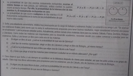 La probabilidad de que dos eventos mutuamente excluyentes ocurran al
A∩ B=C
mismo tiempo es nula porque, por definición, ambos evertos no pueden
ocum al mismo tempo. Por ello, la probabilidad de la intersección de dos P(AyB)=P(A∩ B)=0 
eventos A y B mutuamente excluyentes es cero
La probabilidad de que ocuma cualquiera de dos eventos A o B
ocurra cada evento motuamente excluyentes es la suma de las probabilidades de que P(A∪ B)=P(A∪ B)=P(A)+P(B) A γ B no tienen
3. Sofia, una estudiane universitaria, estaba muy preocupada por la carga de trabajos y exámenes finales. Le comentó a su amigo Luis. "Se acercan
on ef semestre". los exálmenes finales, pero siento que no esloy lo suficientemente preparada para tener buenos resultados, mejor consideraré tomarme una pausa
. Leis le propuso estudiar junos. Actualmente, ambos cursan cinco materias clave para su carrera: Cálculo, Física, Química, Biología
y Literatura. Como todas las materas son importantes para su desarrolo académico, necesitan decidir con cuáles comenzar a estudiar para loe
exámenes. Sofía y Luis tienen un libro para cada una de las materías.
a) Si eligen un libro al azar, ¿cuál es la probabilidad de que sea de Química?
b) ¿Qué tipo de eventos representan: elegir un libro de Literatura y elegir un libro de Biología, ¿al mismo tiempo?
c ¿Cuall es la probabilidad de que el libro que elijan sea de Ciálculo o de Física?
d) d) ¿Crees que elegir al azar las materias para comenzar a estudiar es un método adecuado? ¿Por qué?
4. Clara observó que Sofía y Luia siempre se quedaban en la biblioteca después de clases para estudiar, asl que les pidió unirse a su grupo de
estedio. Clara trajo tres libros adicionales para prepararse para los exámenes: uno de Cálculo, otro de Química y uno más de Biología.
a) Si eligen uno de esos libros al azar, ¿cuál es la probabilidad de que sea de Cálculo o de Física?
b) ¿Cual es la probabilidad de que sea de Biología o Química?