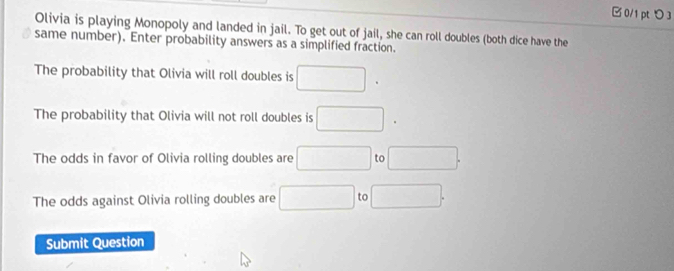 □ 0/1 pt つ 3 
Olivia is playing Monopoly and landed in jail. To get out of jail, she can roll doubles (both dice have the 
same number). Enter probability answers as a simplified fraction. 
The probability that Olivia will roll doubles is □. 
The probability that Olivia will not roll doubles is □. 
The odds in favor of Olivia rolling doubles are □ to □. 
The odds against Olivia rolling doubles are □ to □. 
Submit Question