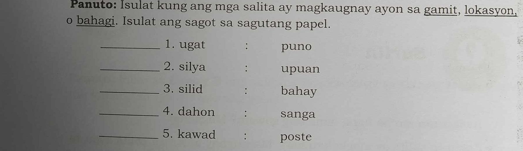 Panuto: Isulat kung ang mga salita ay magkaugnay ayon sa gamit, lokasyon, 
o bahagi. Isulat ang sagot sa sagutang papel. 
_1. ugat : puno 
_2. silya : upuan 
_3. silid bahay 
: 
_4. dahon : 
sanga 
_5. kawad : poste