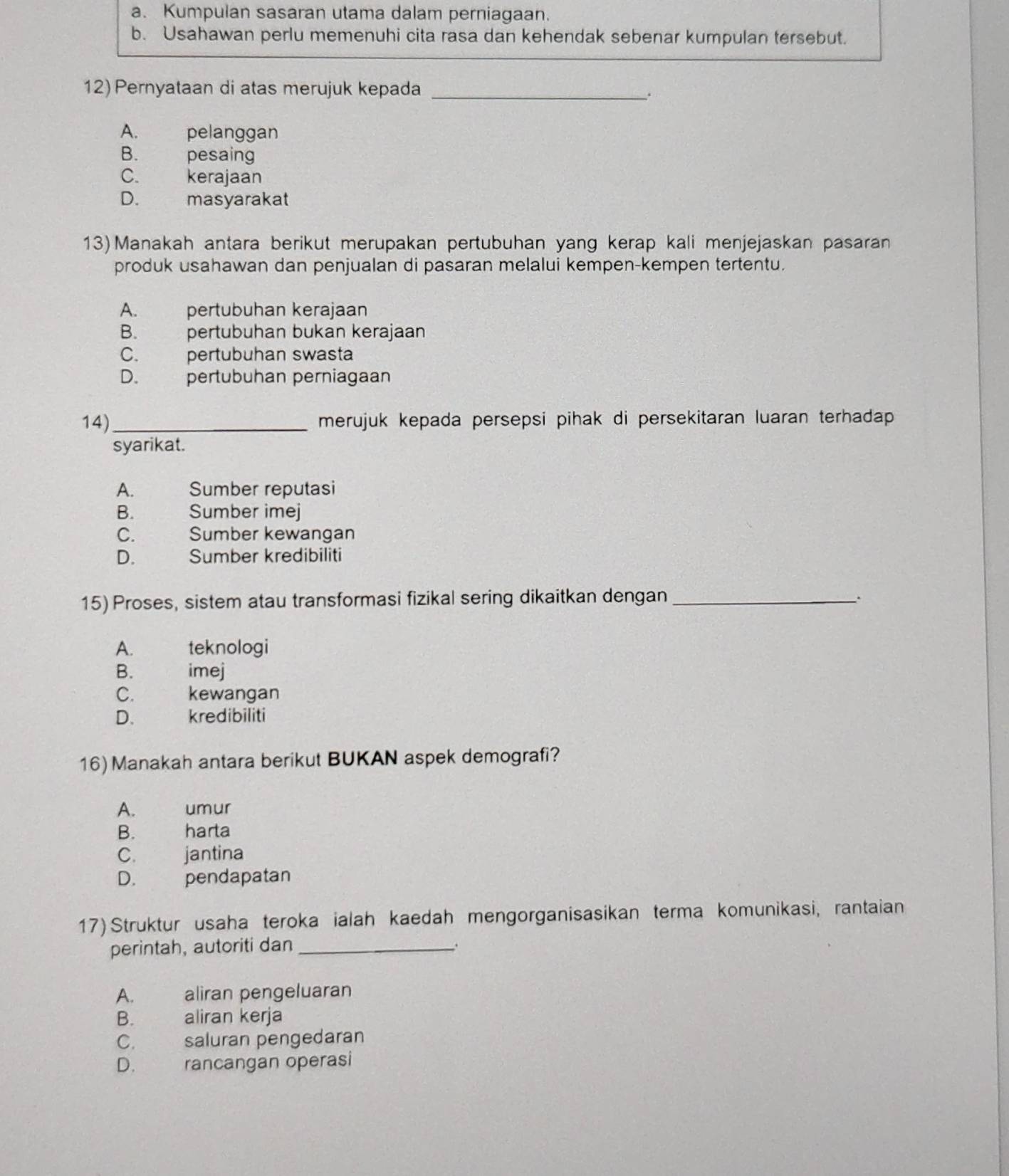 a. Kumpulan sasaran utama dalam perniagaan.
b. Usahawan perlu memenuhi cita rasa dan kehendak sebenar kumpulan tersebut.
12) Pernyataan di atas merujuk kepada_
.
A. pelanggan
B. pesaing
C. kerajaan
D. masyarakat
13) Manakah antara berikut merupakan pertubuhan yang kerap kali menjejaskan pasaran
produk usahawan dan penjualan di pasaran melalui kempen-kempen tertentu.
A. pertubuhan kerajaan
B. pertubuhan bukan kerajaan
C. pertubuhan swasta
D. pertubuhan perniagaan
14)_ merujuk kepada persepsi pihak di persekitaran luaran terhadap 
syarikat.
A. Sumber reputasi
B. Sumber imej
C. Sumber kewangan
D. yor Sumber kredibiliti
15) Proses, sistem atau transformasi fizikal sering dikaitkan dengan __.
A. teknologi
B. imej
C. kewangan
D. kredibiliti
16) Manakah antara berikut BUKAN aspek demografi?
A. and umur
B. harta
C. jantina
D. pendapatan
17) Struktur usaha teroka ialah kaedah mengorganisasikan terma komunikasi, rantaian
perintah, autoriti dan _.
A. aliran pengeluaran
B. aliran kerja
C. saluran pengedaran
D. rancangan operasi