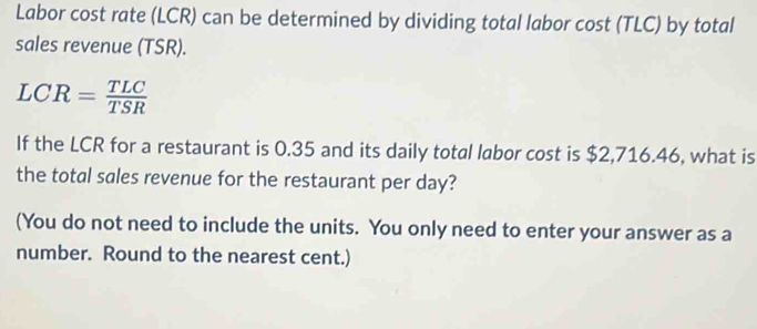 Labor cost rate (LCR) can be determined by dividing total labor cost (TLC) by total 
sales revenue (TSR).
LCR= TLC/TSR 
If the LCR for a restaurant is 0.35 and its daily total labor cost is $2,716.46, what is 
the total sales revenue for the restaurant per day? 
(You do not need to include the units. You only need to enter your answer as a 
number. Round to the nearest cent.)