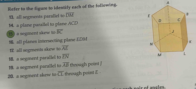 Refer to the figure to identify each of the following. A 
13. all segments parallel to overline DM
14. a plane parallel to plane ACD
15) a segment skew to overline BC
16. all planes intersecting plane EDM
17. all segments skew to overline AE
18. a segment parallel to overline EN
19. a segment parallel to overline AB through point J
20. a segment skew to overline CL through point E
pair of angles.