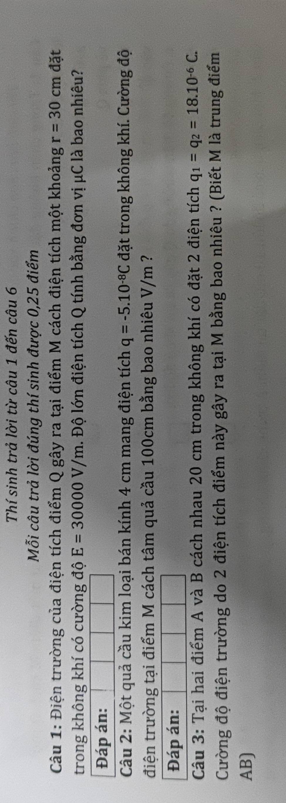 Thí sinh trả lời từ câu 1 đến câu 6 
Mỗi câu trả lời đúng thí sinh được 0,25 điểm 
Câu 1: Điện trường của điện tích điểm Q gây ra tại điểm M cách điện tích một khoảng r=30cm đặt 
trong không khí có cường độ E=30000V/m l. Độ lớn điện tích Q tính bằng đơn vị μC là bao nhiêu? 
Đáp án: 
Câu 2: Một quả cầu kim loại bán kính 4 cm mang điện tích q=-5.10^(-8)C đặt trong không khí. Cường độ 
điện trường tại điểm M cách tâm quả cầu 100cm bằng bao nhiêu V/m ? 
Đáp án: 
Câu 3: Tại hai điểm A và B cách nhau 20 cm trong không khí có đặt 2 điện tích q_1=q_2=18.10^(-6)C. 
Cường độ điện trường do 2 điện tích điểm này gây ra tại M bằng bao nhiêu ? (Biết M là trung điểm
AB)