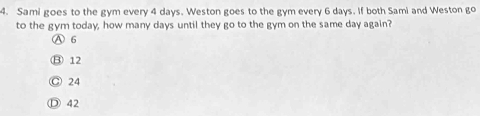 Sami goes to the gym every 4 days. Weston goes to the gym every 6 days. If both Sami and Weston go
to the gym today, how many days until they go to the gym on the same day again?
A 6
⑬ 12
Ⓒ 24
Ⓓ 42