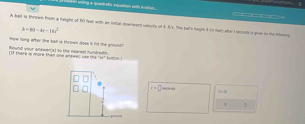 ignu_Qixa9PVw2zRTsAPía. 
u problem using a quadratic equation with irration...
0/5
A ball is thrown from a height of 80 feet with an initial downward velocity of 4 ft/s. The ball's height / (in feet) after / seconds is given by the following.
h=80-4t-16t^2
How long after the ball is thrown does it hit the ground? 
Round your answer(s) to the nearest hundredth. 
(If there is more than one answer, use the "or" button.)
t=□ sec onds nd □ ∝ □
× 5