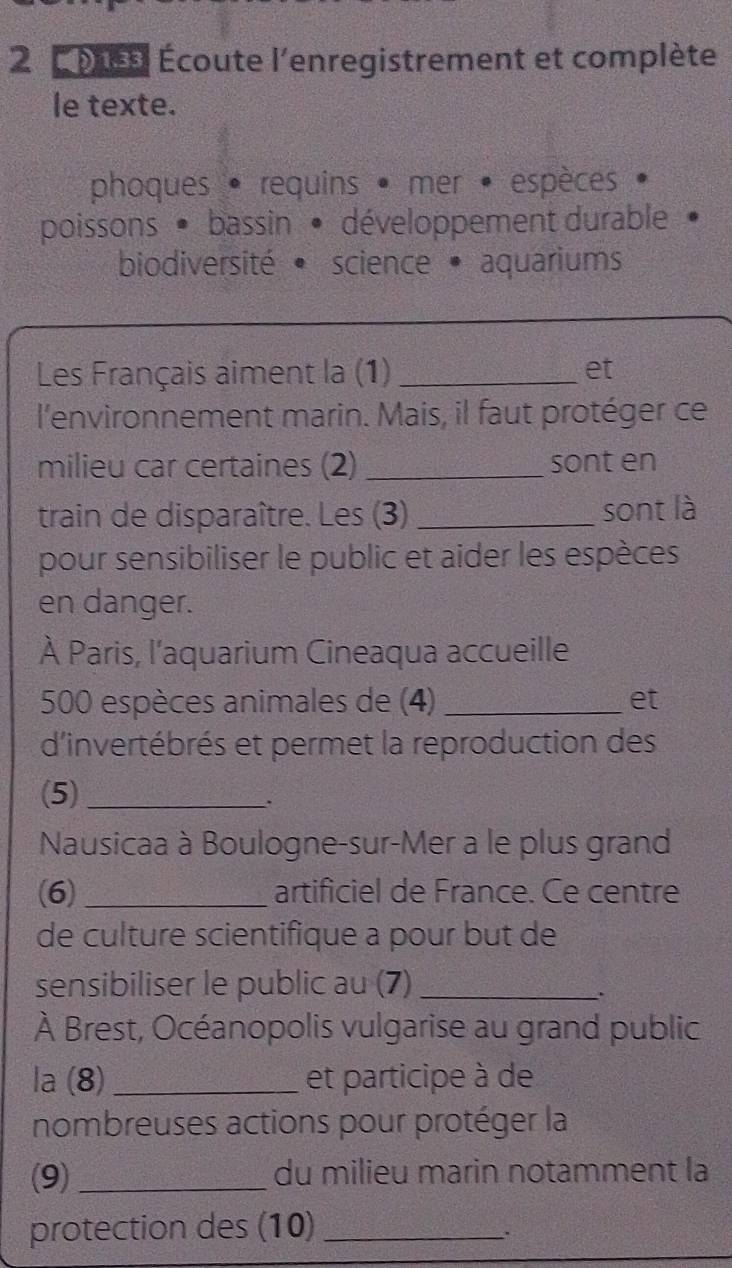 Écoute l'enregistrement et complète
le texte.
phoques • requins • mer • espèces
poissons · bassin • développement durable
biodiversité • science • aquariums
Les Français aiment la (1) _et
l'environnement marin. Mais, il faut protéger ce
milieu car certaines (2) _sont en
train de disparaître. Les (3) _sont là
pour sensibiliser le public et aider les espèces
en danger.
À Paris, l'aquarium Cineaqua accueille
500 espèces animales de (4) _et
d'invertébrés et permet la reproduction des
(5)_
.
Nausicaa à Boulogne-sur-Mer a le plus grand
(6) _artificiel de France. Ce centre
de culture scientifique a pour but de
sensibiliser le public au (7)_
.
À Brest, Océanopolis vulgarise au grand public
la (8)_ et participe à de
nombreuses actions pour protéger la
(9)_ du milieu marin notamment la
protection des (10)_