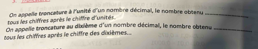 On appelle troncature à l'unité d'un nombre décimal, le nombre obtenu_ 
tous les chiffres après le chiffre d’unités. 
On appelle troncature au dixième d'un nombre décimal, le nombre obtenu_ 
tous les chiffres après le chiffre des dixièmes...