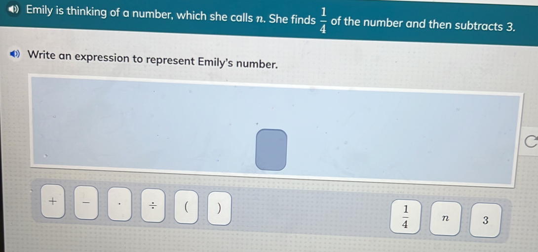 Emily is thinking of a number, which she calls n. She finds  1/4  of the number and then subtracts 3. 
Write an expression to represent Emily's number. 
C 
+ 
÷ ( )  1/4  n 3