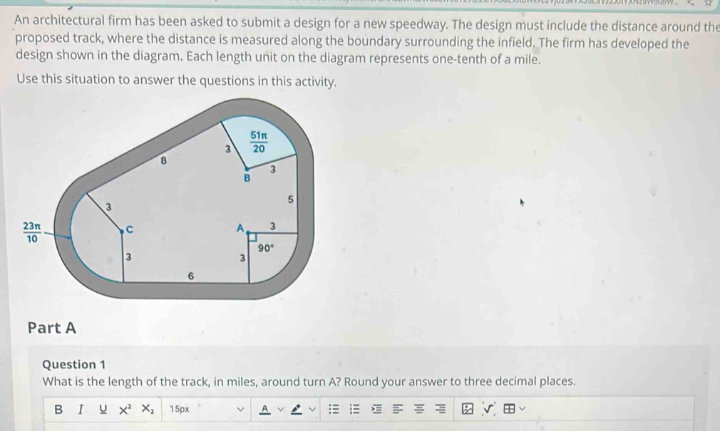 An architectural firm has been asked to submit a design for a new speedway. The design must include the distance around the
proposed track, where the distance is measured along the boundary surrounding the infield. The firm has developed the
design shown in the diagram. Each length unit on the diagram represents one-tenth of a mile.
Use this situation to answer the questions in this activity.
Part A
Question 1
What is the length of the track, in miles, around turn A? Round your answer to three decimal places.
B I u X^2X_2 15px r