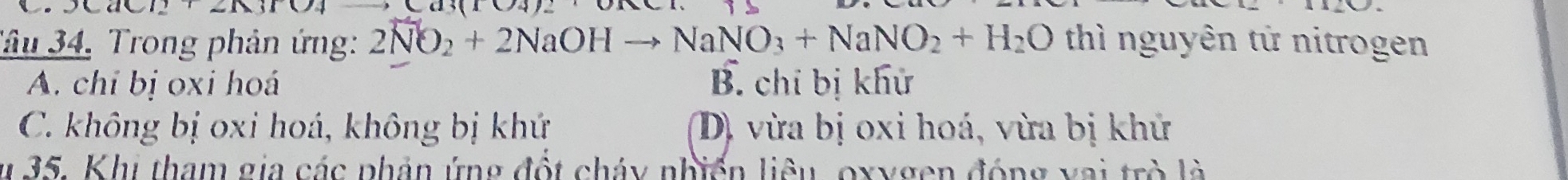 3(104)_ 
Tâu 34, Trong phản ứng: 2NO_2+2NaOHto NaNO_3+NaNO_2+H_2O thì nguyên tử nitrogen
A. chỉ bị oxi hoá B. chỉ bị khử
C. không bị oxi hoá, không bị khứ D, vừa bị oxi hoá, vừa bị khử
u 35. Khi tham gia các phản ứng đột cháy nhiển liêu, oxygen động vai trò là