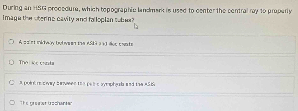 During an HSG procedure, which topographic landmark is used to center the central ray to properly
image the uterine cavity and fallopian tubes?
A point midway between the ASIS and iliac crests
The Iliac crests
A point midway between the pubic symphysis and the ASIS
The greater trochanter