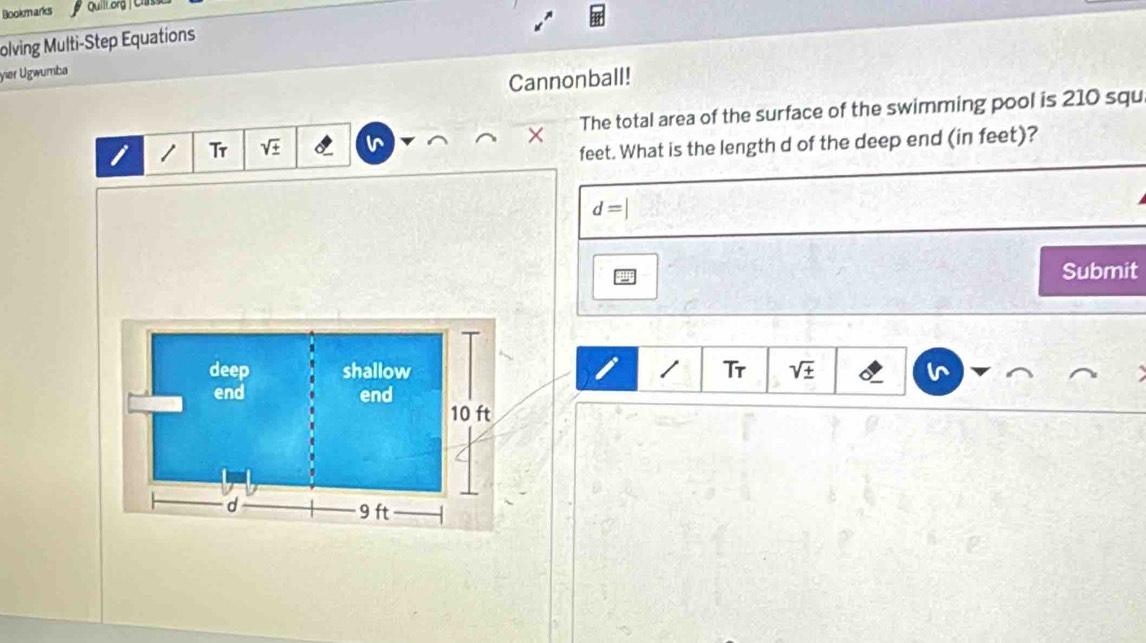 Bookmarks QuilLorg / Cla 
olving Multi-Step Equations 
yier Ugwumba 
Cannonball! 
i / Tr sqrt(± ) The total area of the surface of the swimming pool is 210 squ
× 
feet. What is the length d of the deep end (in feet)?
d=|
Submit 
/ Tr sqrt(± )