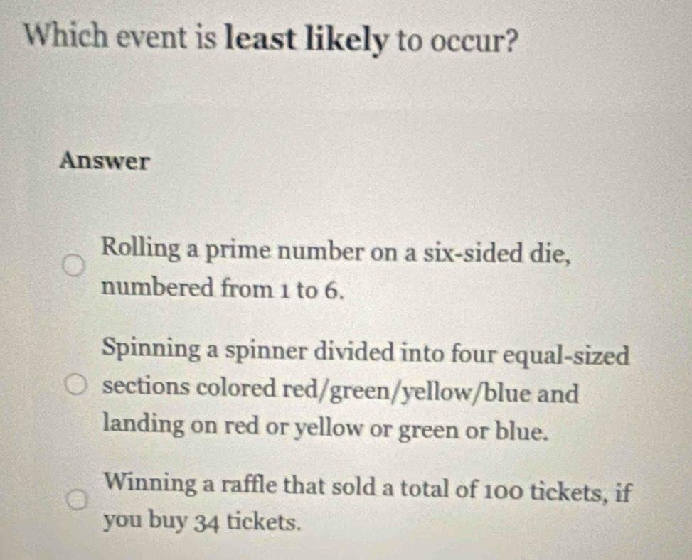 Which event is least likely to occur?
Answer
Rolling a prime number on a six-sided die,
numbered from 1 to 6.
Spinning a spinner divided into four equal-sized
sections colored red/green/yellow/blue and
landing on red or yellow or green or blue.
Winning a raffle that sold a total of 100 tickets, if
you buy 34 tickets.