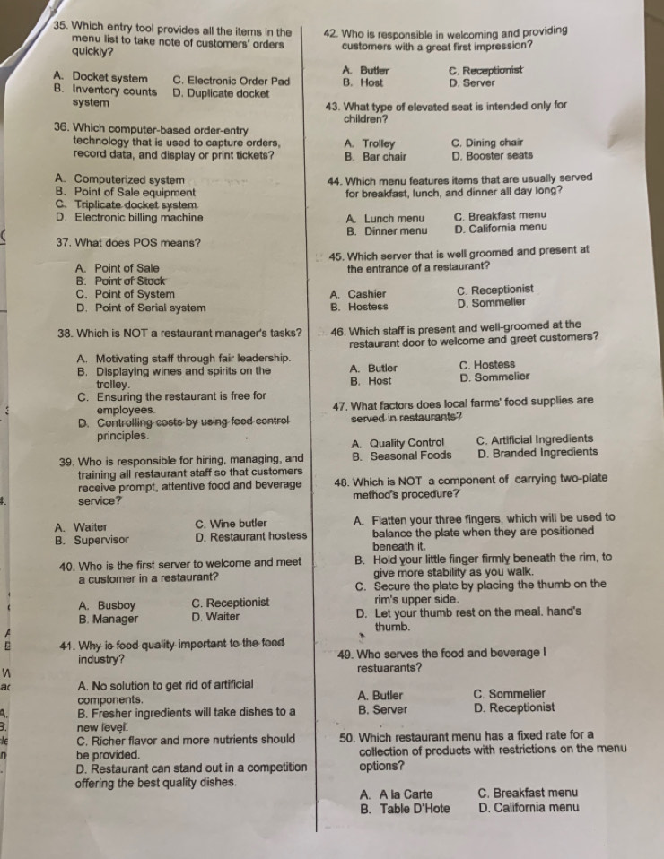 Which entry tool provides all the items in the 42. Who is responsible in welcoming and providing
menu list to take note of customers' orders
quickly? customers with a great first impression?
A. Butler
A. Docket system C. Electronic Order Pad B. Host C. Receptionist D. Server
B. Inventory counts D. Duplicate docket
system 43. What type of elevated seat is intended only for
children?
36. Which computer-based order-entry A. Trolley C. Dining chair
technology that is used to capture orders.
record data, and display or print tickets? B. Bar chair D. Booster seats
A. Computerized system 44. Which menu features items that are usually served
B. Point of Sale equipment for breakfast, lunch, and dinner all day long?
C. Triplicate docket system
D. Electronic billing machine A. Lunch menu C. Breakfast menu
B. Dinner menu D. California menu
37. What does POS means?
45. Which server that is well groomed and present at
A. Point of Sale the entrance of a restaurant?
B. Point of Stuck
C. Point of System A. Cashier C. Receptionist
D. Point of Serial system B. Hostess D. Sommelier
38. Which is NOT a restaurant manager's tasks? 46. Which staff is present and well-groomed at the
A. Motivating staff through fair leadership. restaurant door to welcome and greet customers?
B. Displaying wines and spirits on the A. Butler C. Hostess
trolley. B. Host D. Sommelier
C. Ensuring the restaurant is free for
employees. 47. What factors does local farms' food supplies are
D. Controlling costs by using food control served in restaurants?
principles.
A. Quality Control C. Artificial Ingredients
39. Who is responsible for hiring, managing, and B. Seasonal Foods D. Branded Ingredients
training all restaurant staff so that customers
receive prompt, attentive food and beverage 48. Which is NOT a component of carrying two-plate
service? method's procedure?'
A. Waiter C. Wine butler A. Flatten your three fingers, which will be used to
B. Supervisor D. Restaurant hostess beneath it. balance the plate when they are positioned
40. Who is the first server to welcome and meet B. Hold your little finger firmly beneath the rim, to
a customer in a restaurant? give more stability as you walk.
C. Secure the plate by placing the thumb on the
A. Busboy C. Receptionist rim's upper side.
B. Manager D. Waiter D. Let your thumb rest on the meal. hand's
thumb.
a
41. Why is food quality important to the food
industry? 49. Who serves the food and beverage I
n restuarants?
a( A. No solution to get rid of artificial C. Sommelier
components. A. Butler
A. B. Fresher ingredients will take dishes to a B. Server D. Receptionist
3. new level.
C. Richer flavor and more nutrients should 50. Which restaurant menu has a fixed rate for a
be provided. collection of products with restrictions on the menu
D. Restaurant can stand out in a competition options?
offering the best quality dishes.
A. A la Carte C. Breakfast menu
B. Table D'Hote D. California menu