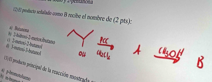 odio y 2- pentanona
12) El producto señalado como B recibe el nombre de (2 pts):
a) Butanona
b) 2 -hidroxi -2 -metoxibutano
c) 2 -metoxi -2 -butanol
d) 3 -metoxi -3 -butanol
1 3) El producto principal de la reacción mostrada
a) p-bromotolueno
b) m-bromo