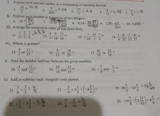 Express each rational number as a terminating or repeating decimal.
1. frac 252^((circ) 2. frac 7)100=^0.0 C 3.  17/5  4.  4/11 =0,overline BG 5.  5/9 =0.overline 15
II. Express each number as a quotient of two integers.
6. 38=□ 7. 12.05 as 8. 0.34= 9. 2.overline 35= 4/5  10. 0.4325
III. Arrange the numbers in order of size (least first).
11.  1/2 , 2/3 , 7/9 = 12.  4/5 , 9/16 , 13/24  13. 2 7/10 , 14/5 , 7/2 = 14.  1/4 , 9/32 , 7/15 , 8/37 
IV. Which is greater?
15.  4/5  or  11/15  16.  9/13  or = 17.  45/52  or  22/26 =
V. Find the number halfway between the given numbers.
18.  4/7  and  11/12  19.  10/10  and  12/13  20. - 7/9  and - 2/3 =
VI. Add or subtract each. Simplify your answer.
21.  1/9 + 2/3  23. - 5/9 +2 1/3 +(-4 5/6 ) 25. 30 7/8 -12 2/3 
22. 1 2/3 +3 1/2  24.  7/8 - 3/16  26. -14 7/8 -(2 11/12 )+4 5/6 