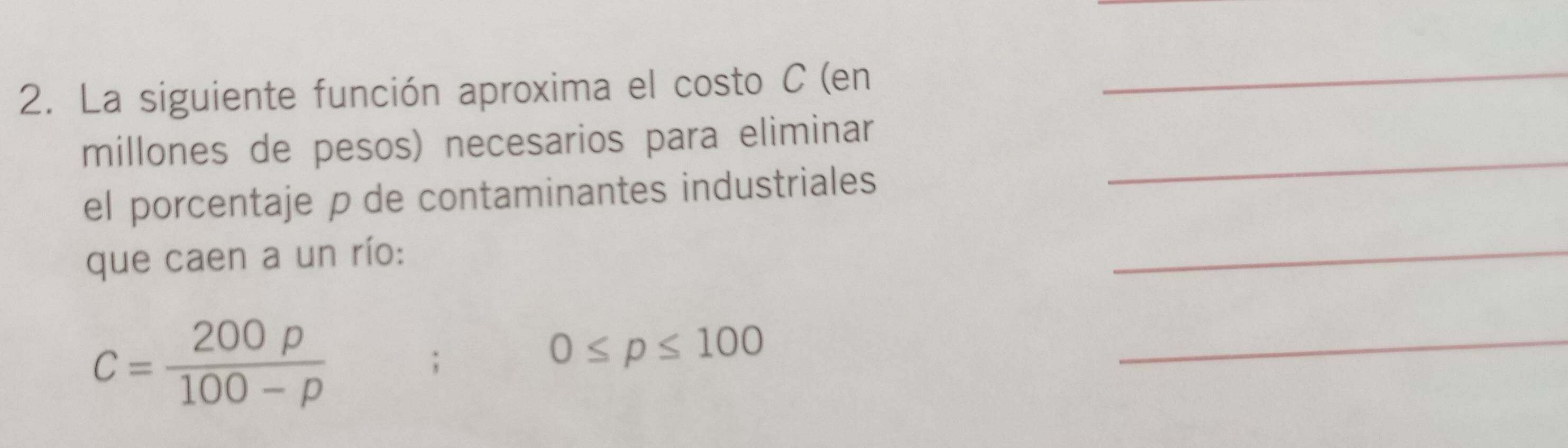 La siguiente función aproxima el costo C (en_ 
millones de pesos) necesarios para eliminar 
el porcentaje p de contaminantes industriales 
_ 
que caen a un río: 
_
C= 200rho /100-rho  ;
0≤ p≤ 100
_