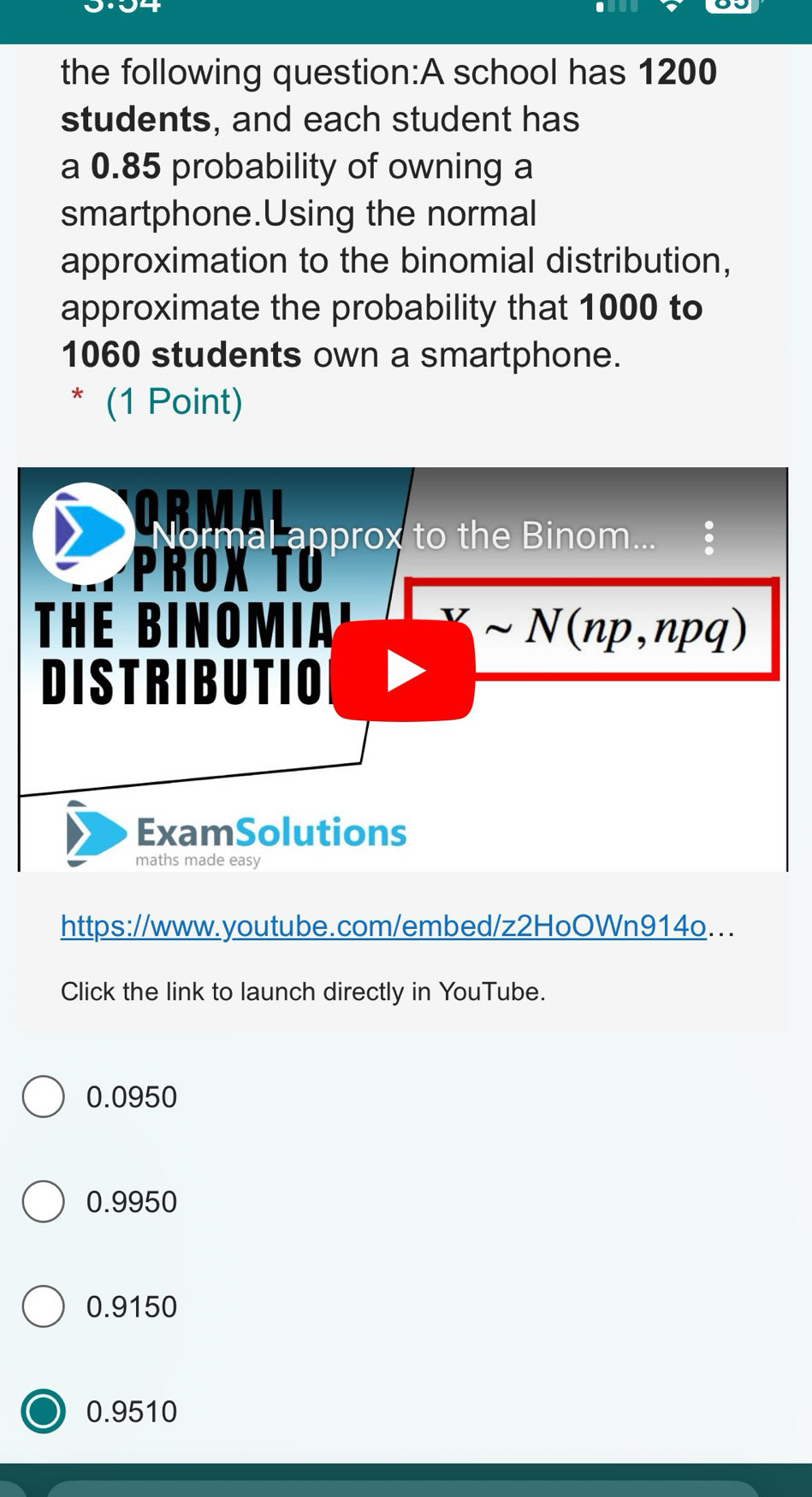 the following question:A school has 1200
students, and each student has
a 0.85 probability of owning a
smartphone.Using the normal
approximation to the binomial distribution,
approximate the probability that 1000 to
1060 students own a smartphone.
* (1 Point)
Normal approx to the Binom...
PROX TU
THE BINOMIA' sim N(np,npq)
DISTRIBUTIO
ExamSolutions
maths made easy
https://www.youtube.com/embed/z2HoOWn914o...
Click the link to launch directly in YouTube.
0.0950
0.9950
0.9150
0.9510