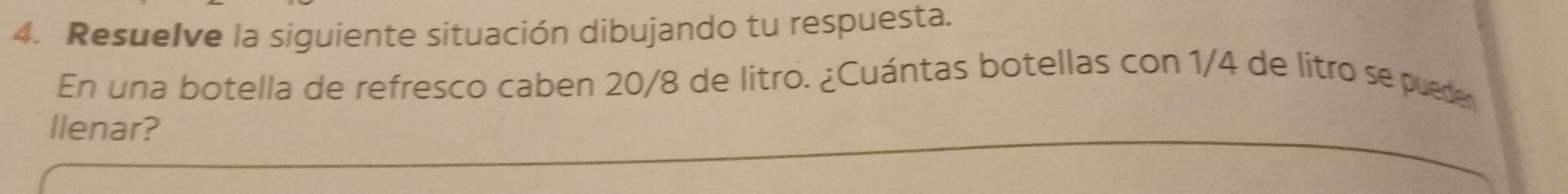 Resuelve la siguiente situación dibujando tu respuesta. 
En una botella de refresco caben 20/8 de litro. ¿Cuántas botellas con 1/4 de litro se pueder 
llenar?