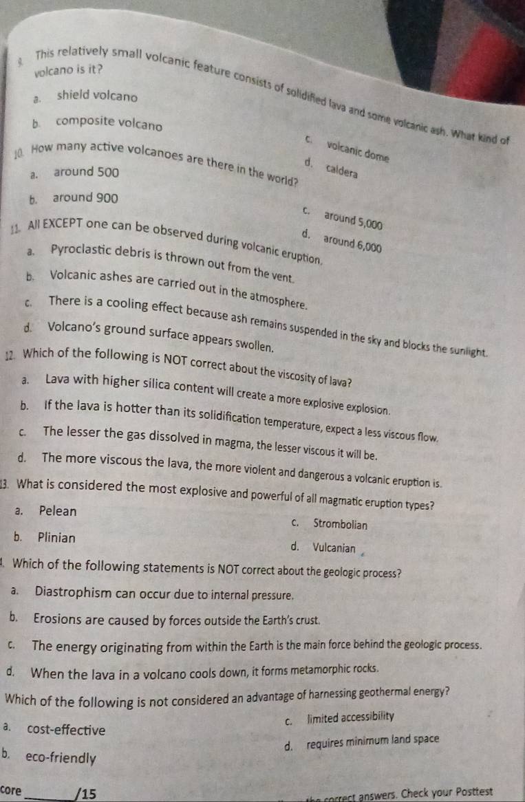 volcano is it?
This relatively small volcanic feature consists of solidified lava and some volcanic ash. What kind o
a. shield volcano
b. composite volcano
co volcanic dome
_ How many active volcanoes are there in the world?
d. caldera
a. around 500
b. around 900
c. around 5,000
d. around 6,000
_. All EXCEPT one can be observed during volcanic eruption.
a. Pyroclastic debris is thrown out from the vent.
b Volcanic ashes are carried out in the atmosphere.
c. There is a cooling effect because ash remains suspended in the sky and blocks the sunlight
d. Volcano’s ground surface appears swollen.
12. Which of the following is NOT correct about the viscosity of lava?
a. Lava with higher silica content will create a more explosive explosion.
b. If the lava is hotter than its solidification temperature, expect a less viscous flow.
c. The lesser the gas dissolved in magma, the lesser viscous it will be.
d. The more viscous the lava, the more violent and dangerous a volcanic eruption is.
3. What is considered the most explosive and powerful of all magmatic eruption types?
a. Pelean c. Strombolian
b. Plinian d. Vulcanian
. Which of the following statements is NOT correct about the geologic process?
a. Diastrophism can occur due to internal pressure.
b. Erosions are caused by forces outside the Earth’s crust.
c. The energy originating from within the Earth is the main force behind the geologic process.
d. When the lava in a volcano cools down, it forms metamorphic rocks.
Which of the following is not considered an advantage of harnessing geothermal energy?
c. limited accessibility
a. cost-effective
d. requires minimum land space
b. eco-friendly
core _/15
he sorrect answers. Check your Posttest