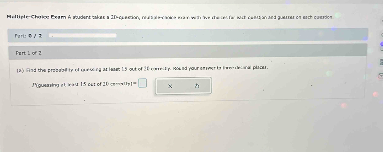 Multiple-Choice Exam A student takes a 20 -question, multiple-choice exam with five choices for each question and guesses on each question. 
Part: 0 / 2 
Part 1 of 2 
(a) Find the probability of guessing at least 15 out of 20 correctly. Round your answer to three decimal places. 
P(guessing at least 15 out of 2 20correctly)=□ ×