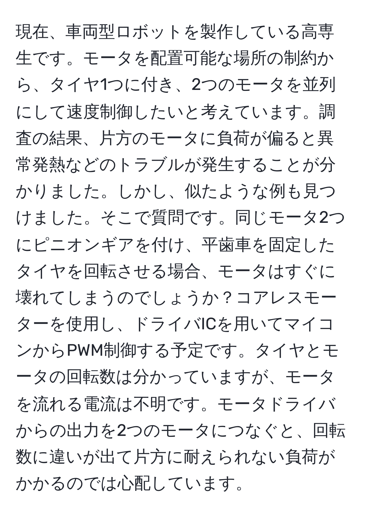 現在、車両型ロボットを製作している高専生です。モータを配置可能な場所の制約から、タイヤ1つに付き、2つのモータを並列にして速度制御したいと考えています。調査の結果、片方のモータに負荷が偏ると異常発熱などのトラブルが発生することが分かりました。しかし、似たような例も見つけました。そこで質問です。同じモータ2つにピニオンギアを付け、平歯車を固定したタイヤを回転させる場合、モータはすぐに壊れてしまうのでしょうか？コアレスモーターを使用し、ドライバICを用いてマイコンからPWM制御する予定です。タイヤとモータの回転数は分かっていますが、モータを流れる電流は不明です。モータドライバからの出力を2つのモータにつなぐと、回転数に違いが出て片方に耐えられない負荷がかかるのでは心配しています。