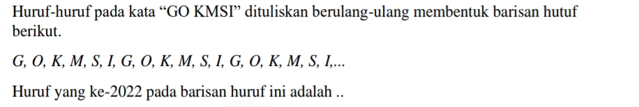 Huruf-huruf pada kata “GO KMSI” dituliskan berulang-ulang membentuk barisan hutuf 
berikut.
G, O, K, M, S, I, G, O, K, M, S, I, G, O, K, M, S, I,... 
Huruf yang ke- 2022 pada barisan huruf ini adalah ..