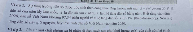 Dạng 4: Toán thực tế 
Ví dụ 1. Sự tăng trưởng dân số được ước tính theo công thức tăng trưởng mũ sau: A=Pe '', trong đó P là 
dân số của năm lấy làm mốc, A là dân số sau 7 năm, 〃 là tī lệ tăng dân số hằng năm. Biết rằng vào năm 
2020, dân số Việt Nam khoảng 97, 34 triệu người và tỉ lệ tăng dân số là 0,91% (theo danso.org). Nếu tỉ lệ 
tăng dân số này giữ nguyên, hãy ước tính dân số Việt Nam vào năm 2050. 
Ví du 2. Giả sử một chất phóng xa bị phân rã theo cách sao cho khổi lượng m(t) 1 của chất còn lai (tinh