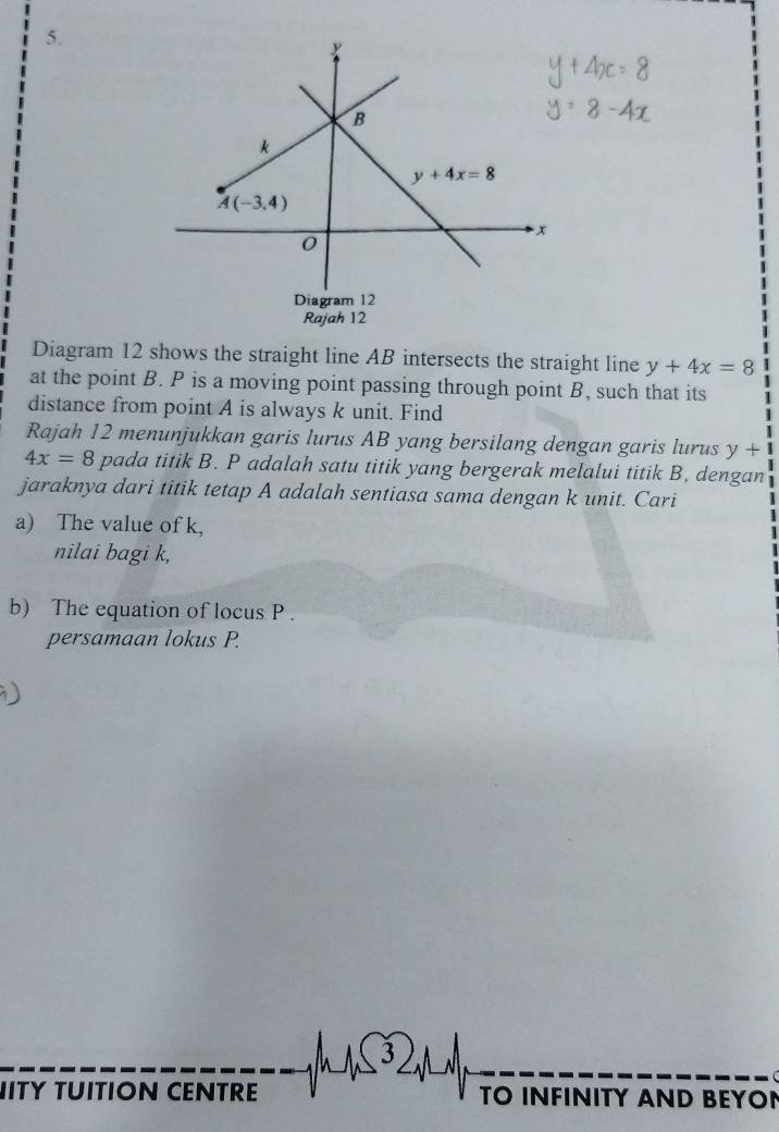 Diagram 12 shows the straight line AB intersects the straight line y+4x=8
at the point B. P is a moving point passing through point B, such that its
distance from point A is always k unit. Find
Rajah 12 menunjukkan garis lurus AB yang bersilang dengan garis lurus y+
4x=8 pada titik B. P adalah satu titik yang bergerak melalui titik B, dengan
jaraknya dari titik tetap A adalah sentiasa sama dengan k unit. Cari
a) The value of k,
nilai bagi k,
b) The equation of locus P .
persamaan lokus P.
ITY TUITION CENTRE TO INFINITY AND BEYON