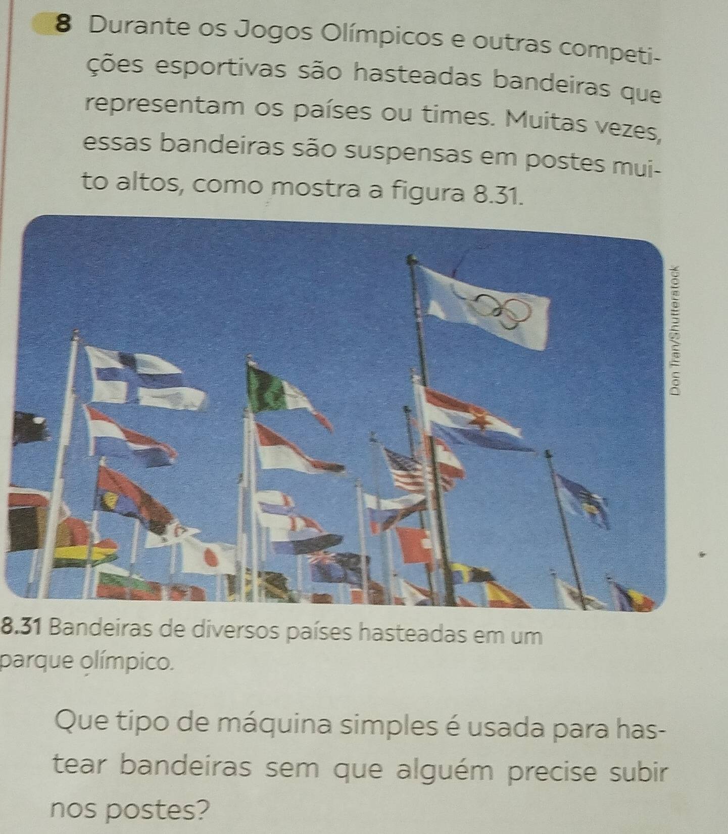 Durante os Jogos Olímpicos e outras competi- 
ções esportivas são hasteadas bandeiras que 
representam os países ou times. Muitas vezes, 
essas bandeiras são suspensas em postes mui- 
to altos, como mostra a figura 8.31. 
8.31 Bandeiras de diversos países hasteadas em um 
parque olímpico. 
Que tipo de máquina simples é usada para has- 
tear bandeiras sem que alguém precise subir 
nos postes?