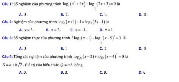 Cầu 1: Số nghiệm của phương trình log _3(x^2+4x)+log _ 1/3 (2x+3)=0 là
A. 3. B. 2. C. 1. D. () .
Câu 2: Nghiệm của phương trình log _2(x+1)+1=log _2(3x-1) là
A. x=3. B. x=2. C. x=-1. D. x=1. 
Câu 3: Số nghiệm thực của phương trình 3log _3(x-1)-log _ 1/3 (x-5)^3=3 là
A. 3 B. 1 C. 2 D. ()
Câu 4: Tổng các nghiệm của phương trình log _sqrt(3)(x-2)+log _3(x-4)^2=0 là
S=a+bsqrt(2). Giá trị của biểu thức Q=ab bằng
A. 0. B. 3. C. 9. D. 6