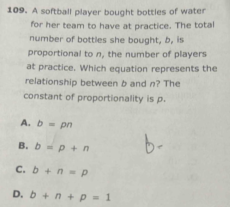 A softball player bought bottles of water
for her team to have at practice. The total
number of bottles she bought, b, is
proportional to n, the number of players
at practice. Which equation represents the
relationship between b and n? The
constant of proportionality is p.
A. b=pn
B. b=p+n
C. b+n=p
D. b+n+p=1